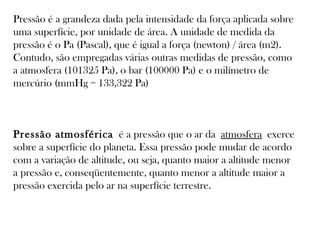Pressão é a grandeza dada pela intensidade da força aplicada sobre
uma superfície, por unidade de área. A unidade de medida da
pressão é o Pa (Pascal), que é igual a força (newton) / área (m2).
Contudo, são empregadas várias outras medidas de pressão, como
a atmosfera (101325 Pa), o bar (100000 Pa) e o milímetro de
mercúrio (mmHg = 133,322 Pa)

Pressão atmosférica  é a pressão que o ar da atmosfera exerce
sobre a superfície do planeta. Essa pressão pode mudar de acordo
com a variação de altitude, ou seja, quanto maior a altitude menor
a pressão e, conseqüentemente, quanto menor a altitude maior a
pressão exercida pelo ar na superfície terrestre.

 