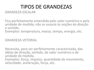TIPOS DE GRANDEZAS

GRANDEZA ESCALAR

Fica perfeitamente entendida pelo valor numérico e pela
unidade de medida; não se associa às noções de direção
e sentido.
Exemplos: temperatura, massa, tempo, energia, etc.
GRANDEZA VETORIAL
Necessita, para ser perfeitamente caracterizada, das
idéias de direção, sentido, de valor numérico e de
unidade de medida.
Exemplos: força, impulso, quantidade de movimento,
velocidade, aceleração, força, etc.

 