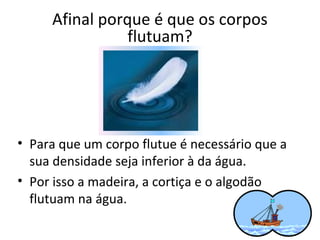 Afinal porque é que os corpos
flutuam?

• Para que um corpo flutue é necessário que a
sua densidade seja inferior à da água.
• Por isso a madeira, a cortiça e o algodão
flutuam na água.

 