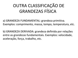 OUTRA CLASSIFICAÇÃO DE
GRANDEZAS FÍSICA
a) GRANDEZA FUNDAMENTAL: grandeza primitiva.
Exemplos: comprimento, massa, tempo, temperatura, etc.
b) GRANDEZA DERIVADA: grandeza definida por relações
entre as grandezas fundamentais. Exemplos: velocidade,
aceleração, força, trabalho, etc.

 