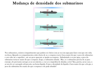 Mudança de densidade dos submarinos

Nos submarinos, existem compartimentos que podem ser cheios com ar ou com água para fazer com que este suba
ou desça. Quando os compartimentos estão cheios de ar, o empuxo exerce força maior do que o peso do submarino
e este sobe até a superfície , até seu peso aparente se igualar ao empuxo . Substituindo o ar por água, o peso do
submarino torna-se maior do que o empuxo. Logo, o submarino afunda . Mas, se o submarino precisa de ar para
emergir, ele precisaria carregar ar no seu interior, e esse ar o impediria de afundar, certo? Sim, porém, nesse caso, o
ar tem de ser carregado sob pressão, na forma líquida. Como a densidade do líquido é bem maior do que a do gás, o
peso do submarino fica maior do que o empuxo e ele pode afundar!

 