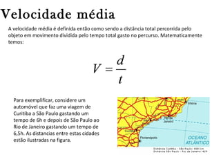 Velocidade média
A velocidade média é definida então como sendo a distância total percorrida pelo
objeto em movimento dividida pelo tempo total gasto no percurso. Matematicamente
temos:

Para exemplificar, considere um
automóvel que faz uma viagem de
Curitiba a São Paulo gastando um
tempo de 6h e depois de São Paulo ao
Rio de Janeiro gastando um tempo de
6,5h. As distancias entre estas cidades
estão ilustradas na figura.

 