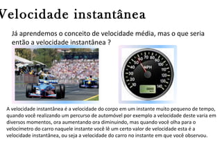 Velocidade instantânea
Já aprendemos o conceito de velocidade média, mas o que seria
então a velocidade instantânea ?

A velocidade instantânea é a velocidade do corpo em um instante muito pequeno de tempo,
quando você realizando um percurso de automóvel por exemplo a velocidade deste varia em
diversos momentos, ora aumentando ora diminuindo, mas quando você olha para o
velocímetro do carro naquele instante você lê um certo valor de velocidade esta é a
velocidade instantânea, ou seja a velocidade do carro no instante em que você observou.

 