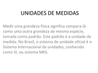 UNIDADES DE MEDIDAS
Medir uma grandeza física significa compara-lá
como uma outra grandeza de mesma espécie,
tomada como padrão. Este padrão é a unidade de
medida. No Brasil, o sistema de unidade oficial é o
Sistema Internacional de unidades, conhecido
como SI, ou sistema MKS.

 