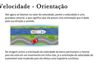 Velocidade - Orientação
Até agora só falamos no valor da velocidade, porém a velocidade é uma
grandeza vetorial, o que significa que ela possui uma orientação que é dada
pela sua direção e sentido.

Na imagem acima a orientação da velocidade do barco permanece a mesma
pois ele está em um movimento em linha reta, já a orientação da velocidade do
automóvel está mudando pois ele efetua uma trajetória curvilínea.

 