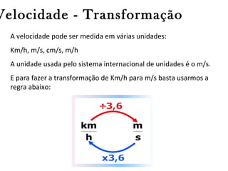 Velocidade - Transformação
A velocidade pode ser medida em várias unidades:
Km/h, m/s, cm/s, m/h
A unidade usada pelo sistema internacional de unidades é o m/s.
E para fazer a transformação de Km/h para m/s basta usarmos a
regra abaixo:

 