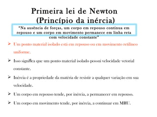 Primeira lei de Newton
(Princípio da inércia)
“Na ausência de forças, um corpo em repouso continua em
repouso e um corpo em movimento permanece em linha reta
com velocidade constante”

 Um ponto material isolado está em repouso ou em movimento retilíneo
uniforme.
 Isso signiﬁca que um ponto material isolado possui velocidade vetorial
constante.
 Inércia é a propriedade da matéria de resistir a qualquer variação em sua
velocidade.
 Um corpo em repouso tende, por inércia, a permanecer em repouso.
 Um corpo em movimento tende, por inércia, a continuar em MRU.

 
