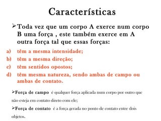Características
 Toda vez que um corpo A exerce num corpo
B uma força , este também exerce em A
outra força tal que essas forças:
a)
b)
c)
d)

têm a mesma intensidade;
têm a mesma direção;
têm sentidos opostos;
têm mesma natureza, sendo ambas de campo ou
ambas de contato.
Força de campo é qualquer força aplicada num corpo por outro que
não esteja em contato direto com ele;
Força de contato é a força gerada no ponto de contato entre dois
objetos. 

 