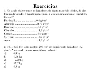 Exercícios
1. Na tabela abaixo temos as densidades de alguns materiais sólidos. Se eles
forem adicionados à água líquida e pura, à temperatura ambiente, qual deles
flutuará?
Pau-brasil .............................. 0,4 g/cm 3
Alumínio ................................ 2,70 g/cm 3
Diamante .................................3,5 g/cm 3
Chumbo...................................11,3 g/cm 3
Carvão ..................................... 0,5 g/cm 3
Mercúrio .................................13,6 g/cm 3
Água ......................................... 1,0 g/cm 3
2. (FMU-SP) Um vidro contém 200 cm3 de mercúrio de densidade 13,6
g/cm3. A massa de mercúrio contido no vidro é:
a)      0,8 kg
b)      0,68 kg
c)       2,72 kg
d)      27,2 kg
e)      6,8 kg

 