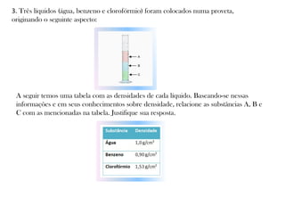 3. Três líquidos (água, benzeno e clorofórmio) foram colocados numa proveta,
originando o seguinte aspecto:

A seguir temos uma tabela com as densidades de cada líquido. Baseando-se nessas
informações e em seus conhecimentos sobre densidade, relacione as substâncias A, B e
C com as mencionadas na tabela. Justifique sua resposta.

 