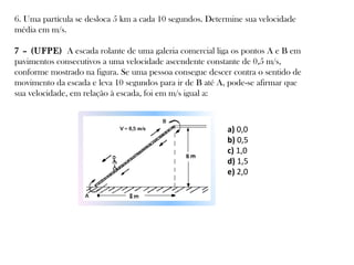 6. Uma partícula se desloca 5 km a cada 10 segundos. Determine sua velocidade
média em m/s.
7 – (UFPE) A escada rolante de uma galeria comercial liga os pontos A e B em
pavimentos consecutivos a uma velocidade ascendente constante de 0,5 m/s,
conforme mostrado na figura. Se uma pessoa consegue descer contra o sentido de
movimento da escada e leva 10 segundos para ir de B até A, pode-se afirmar que
sua velocidade, em relação à escada, foi em m/s igual a:

a) 0,0
b) 0,5
c) 1,0
d) 1,5
e) 2,0

 