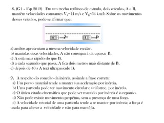 8. (G1 – ifsp 2012)  Em um trecho retilíneo de estrada, dois veículos, A e B,
mantêm velocidades constantes VA=14 m/s e VB=54 km/h Sobre os movimentos
desses veículos, pode-se afirmar que:

a) ambos apresentam a mesma velocidade escalar.
b) mantidas essas velocidades, A não conseguirá ultrapassar B.
c) A está mais rápido do que B.
d) a cada segundo que passa, A fica dois metros mais distante de B.
e) depois de 40 s A terá ultrapassado B.
9. A respeito do conceito da inércia, assinale a frase correta:  
 a) Um ponto material tende a manter sua aceleração por inércia. 
 b) Uma partícula pode ter movimento circular e uniforme, por inércia. 
 c) O único estado cinemático que pode ser mantido por inércia é o repouso. 
 d) Não pode existir movimento perpétuo, sem a presença de uma força. 
 e) A velocidade vetorial de uma partícula tende a se manter por inércia; a força é
usada para alterar a velocidade e não para mantê-la.   

 