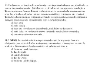 10.Um homem, no interior de um elevador, está jogando dardos em um alvo fixado na
parede interna do elevador. Inicialmente, o elevador está em repouso, em relação à
Terra, suposta um Sistema Inercial e o homem acerta os dardos bem no centro do
alvo. Em seguida, o elevador está em movimento retilíneo e uniforme em relação à
Terra. Se o homem quiser continuar acertando o centro do alvo, como deverá fazer a
mira, em relação ao seu procedimento com o elevador parado?  
      a) mais alto; 
      b) mais baixo; 
      c) mais alto se o elevador está subindo, mais baixo se descendo; 
      d) mais baixo se  o elevador estiver descendo e mais alto se descendo; 
      e) exatamente do mesmo modo.    
11.(UNESP) As estatísticas indicam que o uso do cinto de segurança deve ser
obrigatório para prevenir lesões mais graves em motoristas e passageiros no caso de
acidentes. Fisicamente, a função do cinto está relacionada com a:  
      a) Primeira Lei de Newton; 
      b) Lei de Snell; 
      c) Lei de Ampère; 
      d) Lei de Ohm; 
      e) Primeira Lei de Kepler.   

 