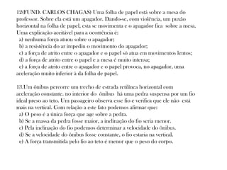 12(FUND. CARLOS CHAGAS) Uma folha de papel está sobre a mesa do
professor. Sobre ela está um apagador. Dando-se, com violência, um puxão
horizontal na folha de papel, esta se movimenta e o apagador fica sobre a mesa.
Uma explicação aceitável para a ocorrência é: 
 a) nenhuma força atuou sobre o apagador; 
 b) a resistência do ar impediu o movimento do apagador; 
 c) a força de atrito entre o apagador e o papel só atua em movimentos lentos; 
 d) a força de atrito entre o papel e a mesa é muito intensa; 
 e) a força de atrito entre o apagador e o papel provoca, no apagador, uma
aceleração muito inferior à da folha de papel. 
13.Um ônibus percorre um trecho de estrada retilínea horizontal com
aceleração constante. no interior do ônibus há uma pedra suspensa por um fio
ideal preso ao teto. Um passageiro observa esse fio e verifica que ele não está
mais na vertical. Com relação a este fato podemos afirmar que:  
 a) O peso é a única força que age sobre a pedra.  
 b) Se a massa da pedra fosse maior, a inclinação do fio seria menor. 
 c) Pela inclinação do fio podemos determinar a velocidade do ônibus. 
 d) Se a velocidade do ônibus fosse constante, o fio estaria na vertical.  
 e) A força transmitida pelo fio ao teto é menor que o peso do corpo.  

 