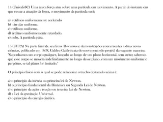 14.(Univali-SC) Uma única força atua sobre uma partícula em movimento. A partir do instante em
que cessar a atuação da força, o movimento da partícula será:
a) retilíneo uniformemente acelerado
b) circular uniforme.
c) retilíneo uniforme.
d) retilíneo uniformemente retardado.
e) nulo. A partícula pára.
15.(UEPA) Na parte final de seu livro Discursos e demonstrações concernentes a duas novas
ciências, publicado em 1638, Galileu Galilei trata do movimento do projétil da seguinte maneira:
"Suponhamos um corpo qualquer, lançado ao longo de um plano horizontal, sem atrito; sabemos
que esse corpo se moverá indefinidamente ao longo desse plano, com um movimento uniforme e
perpétuo, se tal plano for limitado."
O princípio físico com o qual se pode relacionar o trecho destacado acima é:
a) o princípio da inércia ou primeira lei de Newton.
b) o princípio fundamental da Dinâmica ou Segunda Lei de Newton.
c) o princípio da ação e reação ou terceira Lei de Newton.
d) a Lei da gravitação Universal.
e) o princípio da energia cinética.

 