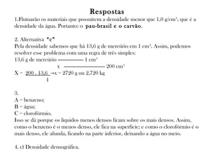 Respostas
1.Flutuarão os materiais que possuírem a densidade menor que 1,0 g/cm 3, que é a
densidade da água. Portanto: o pau-brasil e o carvão .
2. Alternativa “c”
Pela densidade sabemos que há 13,6 g de mercúrio em 1 cm3. Assim, podemos
resolver esse problema com uma regra de três simples:
13,6 g de mercúrio ------------------ 1 cm3
                x  ----------------------------- 200 cm 3
X = 200 . 13,6 →x = 2720 g ou 2,720 kg
            1
3.
A = benzeno;
B = água;
C = clorofórmio.
Isso se dá porque os líquidos menos densos ficam sobre os mais densos. Assim,
como o benzeno é o menos denso, ele fica na superfície; e como o clorofórmio é o
mais denso, ele afunda, ficando na parte inferior, deixando a água no meio.
4. c) Densidade demográfica.

 