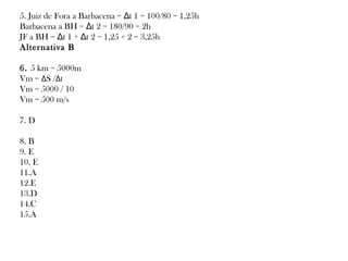5. Juiz de Fora a Barbacena = Δt 1 = 100/80 = 1,25h
Barbacena a BH = Δt 2 = 180/90 = 2h
JF a BH = Δt 1 + Δt 2 = 1,25 + 2 = 3,25h
Alternativa B
6. 5 km = 5000m
Vm = ΔS /Δt
Vm = 5000 / 10
Vm = 500 m/s
7. D
8. B
9. E
10. E
11.A
12.E
13.D
14.C
15.A

 