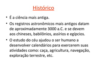 Histórico
• É a ciência mais antiga.
• Os registros astronômicos mais antigos datam 
de aproximadamente 3000 a.C. e se devem 
aos chineses, babilônios, assírios e egípcios.
• O estudo do céu ajudou o ser humano a 
desenvolver calendários para exercerem suas 
atividades como: caça, agricultura, navegação, 
exploração terrestre, etc.

 