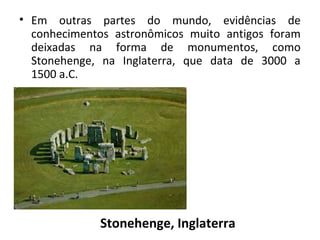 • Em  outras  partes  do  mundo,  evidências  de 
conhecimentos  astronômicos  muito  antigos  foram 
deixadas  na  forma  de  monumentos,  como 
Stonehenge,  na  Inglaterra,  que  data  de  3000  a 
1500 a.C.

Stonehenge, Inglaterra

 
