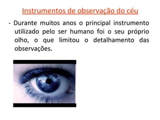 Instrumentos de observação do céu
-  Durante  muitos  anos  o  principal  instrumento 
utilizado  pelo  ser  humano  foi  o  seu  próprio 
olho,  o  que  limitou  o  detalhamento  das 
observações.

 