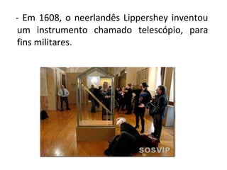     -  Em  1608,  o  neerlandês  Lippershey  inventou 
um  instrumento  chamado  telescópio,  para 
fins militares.

 