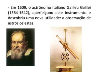 - Em 1609, o astrônomo italiano Galileu Galilei 
(1564-1642),  aperfeiçoou  este  instrumento  e 
descobriu uma nova utilidade: a observação de 
astros celestes.

 