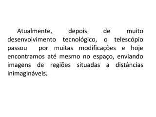 Atualmente, 
depois 
de 
muito 
desenvolvimento  tecnológico,  o  telescópio 
passou    por  muitas  modificações  e  hoje 
encontramos  até  mesmo  no  espaço,  enviando 
imagens  de  regiões  situadas  a  distâncias 
inimagináveis.

 