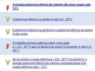 A energia potencial elétrica do sistema das duas cargas vale
7,2 J


O potencial elétrico no ponto A vale 2,4 . 106 V


O potencial elétrico no ponto B e o potencial elétrico no ponto
D são nulos.

O trabalho da força elétrica sobre uma carga
q = 2,0 . 10-9 C que se desloca do ponto D ao ponto A vale 2,4 .
10-3 J

Ao se colocar a carga elétrica q = 2,0 . 10-9 C no ponto D, a
energia potencial elétrica do sistema composto pelas três
cargas elétricas vale – 7,2 J
 