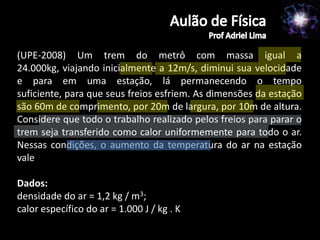 (UPE-2008) Um trem do metrô com massa igual a
24.000kg, viajando inicialmente a 12m/s, diminui sua velocidade
e para em uma estação, lá permanecendo o tempo
suficiente, para que seus freios esfriem. As dimensões da estação
são 60m de comprimento, por 20m de largura, por 10m de altura.
Considere que todo o trabalho realizado pelos freios para parar o
trem seja transferido como calor uniformemente para todo o ar.
Nessas condições, o aumento da temperatura do ar na estação
vale

Dados:
densidade do ar = 1,2 kg / m3;
calor específico do ar = 1.000 J / kg . K
 