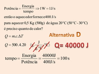 Energia
Potência              1W 1J/s
            tempo
então o aquecedor fornece400 J/s
para aquecer 0,5 Kg (500g) de água 20 C (50 C - 30 C)
é preciso quanto de calor?
Q    m.c. T
                      J
Q   500 .4.20    g.      .C
                    g. C
          Energia       40000J
tempo                          100 s
          Potência      400J/s
 