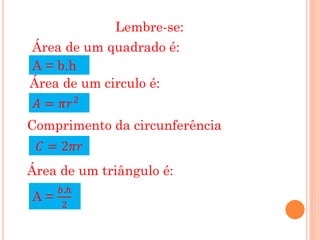 Lembre-se:
Área de um quadrado é:
A = b.h
Área de um circulo é:
 𝐴 = 𝜋𝑟 2
Comprimento da circunferência
 𝐶 = 2𝜋𝑟
Área de um triângulo é:
     𝑏.ℎ
A=
     2
 