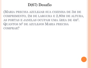D(67) Desafio
(MARIA PRECISA AZULEJAR SUA COZINHA DE 3M DE
COMPRIMENTO, 2M DE LARGURA E 2,80M DE ALTURA,
AS PORTAS E JANELAS OCUPAM UMA ÁREA DE 4M2.
QUANTOS M2 DE AZULEJOS MARIA PRECISA
COMPRAR?
 
