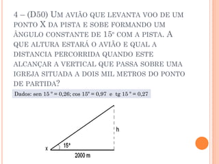 4 – (D50) UM AVIÃO QUE LEVANTA VOO DE UM
PONTO X DA PISTA E SOBE FORMANDO UM
ÂNGULO CONSTANTE DE 15º COM A PISTA. A
QUE ALTURA ESTARÁ O AVIÃO E QUAL A
DISTANCIA PERCORRIDA QUANDO ESTE
ALCANÇAR A VERTICAL QUE PASSA SOBRE UMA
IGREJA SITUADA A DOIS MIL METROS DO PONTO
DE PARTIDA?
Dados: sen 15 º = 0,26; cos 15º = 0,97 e tg 15 º = 0,27
 