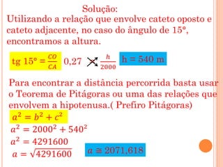 Solução:
Utilizando a relação que envolve cateto oposto e
cateto adjacente, no caso do ângulo de 15°,
encontramos a altura.
            𝐶𝑂             ℎ
 tg 15° =        0,27 =          h = 540 m
            𝐶𝐴            2000

Para encontrar a distância percorrida basta usar
o Teorema de Pitágoras ou uma das relações que
envolvem a hipotenusa.( Prefiro Pitágoras)
  𝑎2 = 𝑏2 + 𝑐²
 𝑎2 = 20002 + 540²
 𝑎2 = 4291600
  𝑎 = 4291600      𝑎 ≅ 2071,618
 
