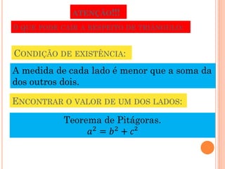 ATENÇÃO!!!
0 QUE PODE CAIR A RESPEITO DE TRIÂNGULO:


CONDIÇÃO DE EXISTÊNCIA:
A medida de cada lado é menor que a soma da
dos outros dois.

ENCONTRAR O VALOR DE UM DOS LADOS:
           Teorema de Pitágoras.
                𝑎2 = 𝑏2 + 𝑐²
 