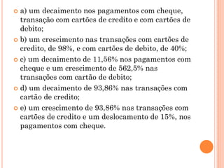  a) um decaimento nos pagamentos com cheque,
  transação com cartões de credito e com cartões de
  debito;
 b) um crescimento nas transações com cartões de
  credito, de 98%, e com cartões de debito, de 40%;
 c) um decaimento de 11,56% nos pagamentos com
  cheque e um crescimento de 562,5% nas
  transações com cartão de debito;
 d) um decaimento de 93,86% nas transações com
  cartão de credito;
 e) um crescimento de 93,86% nas transações com
  cartões de credito e um deslocamento de 15%, nos
  pagamentos com cheque.
 
