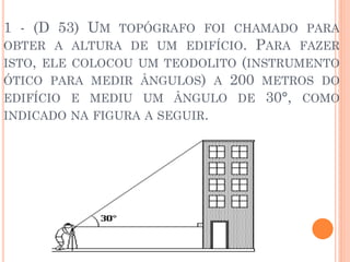 1 - (D 53) UM TOPÓGRAFO FOI CHAMADO PARA
OBTER A ALTURA DE UM EDIFÍCIO. PARA FAZER
ISTO, ELE COLOCOU UM TEODOLITO (INSTRUMENTO
ÓTICO PARA MEDIR ÂNGULOS) A 200 METROS DO
EDIFÍCIO E MEDIU UM ÂNGULO DE 30°, COMO
INDICADO NA FIGURA A SEGUIR.
 