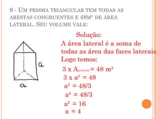9 - UM PRISMA TRIANGULAR TEM TODAS AS
ARESTAS CONGRUENTES E 48M² DE ÁREA
LATERAL. SEU VOLUME VALE:

                      Solução:
                A área lateral é a soma de
                todas as área das faces laterais
                Logo temos:
                3xA       = 48 m²
                      quadrado


                 3 x a² = 48
                 a² = 48/3
                  a² = 48/3
                 a² = 16
                  a =4
 
