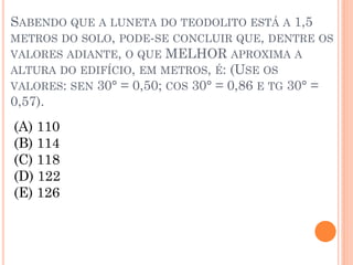 SABENDO QUE A LUNETA DO TEODOLITO ESTÁ A 1,5
METROS DO SOLO, PODE-SE CONCLUIR QUE, DENTRE OS
VALORES ADIANTE, O QUE MELHOR APROXIMA A
ALTURA DO EDIFÍCIO, EM METROS, É: (USE OS
VALORES: SEN 30° = 0,50; COS 30° = 0,86 E TG 30° =
0,57).
(A) 110
(B) 114
(C) 118
(D) 122
(E) 126
 