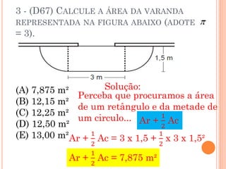 3 - (D67) CALCULE A ÁREA DA VARANDA
REPRESENTADA NA FIGURA ABAIXO (ADOTE
= 3).




(A) 7,875 m²        Solução:
              Perceba que procuramos a área
(B) 12,15 m²
              de um retângulo e da metade de
(C) 12,25 m²
              um circulo... Ar + 1 Ac
(D) 12,50 m²                       2
(E) 13,00 m²Ar + 1 Ac = 3 x 1,5 + 1 x 3 x 1,5²
                 2               2
                 1
            Ar + Ac = 7,875 m²
                 2
 