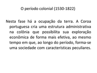 O período colonial (1530-1822)
Nesta fase há a ocupação da terra. A Coroa
portuguesa cria uma estrutura administrativa
na colônia que possibilita sua exploração
econômica de forma mais efetiva, ao mesmo
tempo em que, ao longo do período, forma-se
uma sociedade com características peculiares.
 