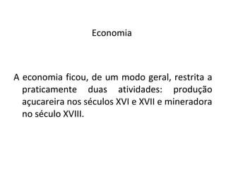 Economia
A economia ficou, de um modo geral, restrita a
praticamente duas atividades: produção
açucareira nos séculos XVI e XVII e mineradora
no século XVIII.
 