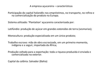 A empresa açucareira – características
Participação do capital holandês nos empréstimos, no transporte, no refino e
na comercialização do produto na Europa.
Sistema utilizado: ‘Plantation’ açucareira caracterizada por:
Latifúndio: produção de açúcar em grandes extensões de terra (sesmarias);
Monocultura: produção especializada em um único produto;
Trabalho escravo: mão de obra escravizada, em um primeiro momento,
indígena e a seguir, importada da África;
Produção voltada para a exportação: toda a riqueza produzida é enviada e
comercializada no exterior.
Capital da colônia: Salvador (Bahia)
 