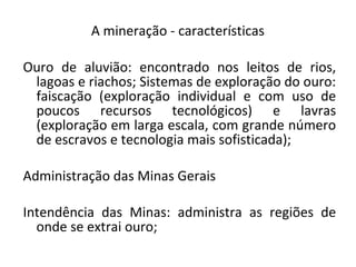 A mineração - características
Ouro de aluvião: encontrado nos leitos de rios,
lagoas e riachos; Sistemas de exploração do ouro:
faiscação (exploração individual e com uso de
poucos recursos tecnológicos) e lavras
(exploração em larga escala, com grande número
de escravos e tecnologia mais sofisticada);
Administração das Minas Gerais
Intendência das Minas: administra as regiões de
onde se extrai ouro;
 