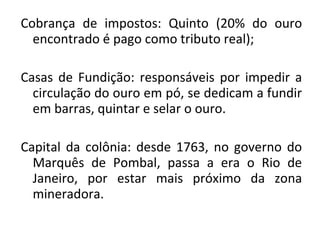 Cobrança de impostos: Quinto (20% do ouro
encontrado é pago como tributo real);
Casas de Fundição: responsáveis por impedir a
circulação do ouro em pó, se dedicam a fundir
em barras, quintar e selar o ouro.
Capital da colônia: desde 1763, no governo do
Marquês de Pombal, passa a era o Rio de
Janeiro, por estar mais próximo da zona
mineradora.
 