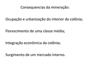 Consequencias da mineração:
Ocupação e urbanização do interior da colônia;
Florescimento de uma classe média;
Integração econômica da colônia;
Surgimento de um mercado interno.
 