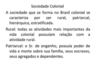 Sociedade Colonial
A sociedade que se forma no Brasil colonial se
caracteriza por ser rural, patriarcal,
hierárquica, estratificada.
Rural: todas as atividades mais importantes da
vida colonial possuíam relação com a
atividade rural.
Patriarcal: o Sr. de engenho, possuía poder de
vida e morte sobre sua família, seus escravos,
seus agregados e dependentes.
 