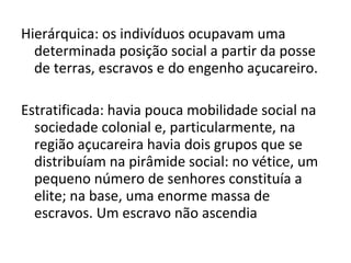 Hierárquica: os indivíduos ocupavam uma
determinada posição social a partir da posse
de terras, escravos e do engenho açucareiro.
Estratificada: havia pouca mobilidade social na
sociedade colonial e, particularmente, na
região açucareira havia dois grupos que se
distribuíam na pirâmide social: no vétice, um
pequeno número de senhores constituía a
elite; na base, uma enorme massa de
escravos. Um escravo não ascendia
 