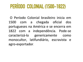 O Período Colonial brasileiro inicia em
1500 com a chegada oficial dos
portugueses na América e se encerra em
1822 com a independência. Pode-se
caracterizá-lo genericamente como
monocultor, latifundiário, escravista e
agro-exportador.
 