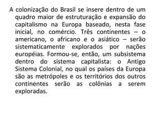 A colonização do Brasil se insere dentro de um
quadro maior de estruturação e expansão do
capitalismo na Europa baseado, nesta fase
inicial, no comércio. Três continentes – o
americano, o africano e o asiático – serão
sistematicamente explorados por nações
européias. Formou-se, então, um subsistema
dentro do sistema capitalista: o Antigo
Sistema Colonial, no qual os países da Europa
são as metrópoles e os territórios dos outros
continentes serão as colônias a serem
exploradas.
 